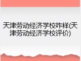 天津劳动经济学校咋样(天津劳动经济学校评价)