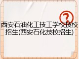 西安石油化工技工学校技校招生(西安石化技校招生)