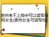 贵州考不上高中可以读军校吗女生(贵州女生可读军校)