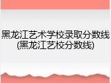 黑龙江艺术学校录取分数线(黑龙江艺校分数线)