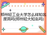郑州轻工业大学怎么样知名度高吗(郑州轻大知名吗)