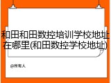 和田和田数控培训学校地址在哪里(和田数控学校地址)