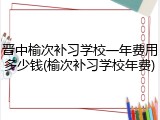 晋中榆次补习学校一年费用多少钱(榆次补习学校年费)