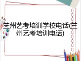 兰州艺考培训学校电话(兰州艺考培训电话)