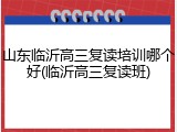山东临沂高三复读培训哪个好(临沂高三复读班)
