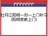 牡丹江阳明一对一上门补习(阳明家教上门)