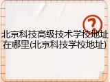 北京科技高级技术学校地址在哪里(北京科技学校地址)