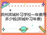 滨州滨城补习学校一年费用多少钱(滨城补习年费)