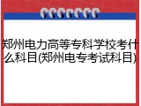 郑州电力高等专科学校考什么科目(郑州电专考试科目)