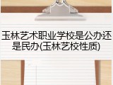 玉林艺术职业学校是公办还是民办(玉林艺校性质)