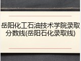 岳阳化工石油技术学院录取分数线(岳阳石化录取线)