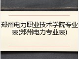 郑州电力职业技术学院专业表(郑州电力专业表)