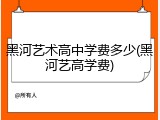 黑河艺术高中学费多少(黑河艺高学费)