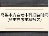 乌鲁木齐自考本科报名时间(乌市自考本科报名)