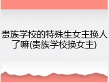 贵族学校的特殊生女主换人了嘛(贵族学校换女主)
