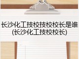 长沙化工技校技校校长是谁(长沙化工技校校长)