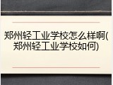 郑州轻工业学校怎么样啊(郑州轻工业学校如何)