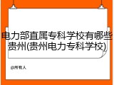 电力部直属专科学校有哪些贵州(贵州电力专科学校)