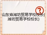 山东省潍坊贸易学校校长(潍坊贸易学校校长)