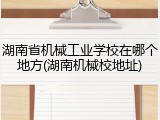 湖南省机械工业学校在哪个地方(湖南机械校地址)