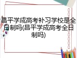 昌平学成高考补习学校是全日制吗(昌平学成高考全日制吗)