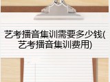 艺考播音集训需要多少钱(艺考播音集训费用)