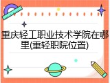 重庆轻工职业技术学院在哪里(重轻职院位置)