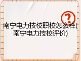 南宁电力技校职校怎么样(南宁电力技校评价)