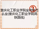 重庆化工职业学院坐高铁怎么坐(重庆化工职业学院高铁路线)