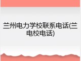 兰州电力学校联系电话(兰电校电话)