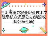 三明清流县农业职业技术学院是私立还是公立(清流农院公私性质)