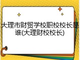 大理市财贸学校职校校长是谁(大理财校校长)