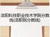 洛阳科技职业技术学院分数线(洛职院分数线)