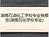 湖南石油化工学校专业有哪些(湖南石化学校专业)