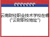 云南财经职业技术学校在哪("云财职校地址")