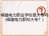 福建电力职业学校是大专吗(福建电力职校大专？)
