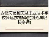 安徽商贸到芜湖职业技术学校多远(安徽商贸到芜湖职校多远)