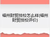 福州财贸技校怎么样(福州财贸技校评价)