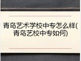 青岛艺术学校中专怎么样(青岛艺校中专如何)