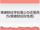 常德财经学校是公办还是民办(常德财经校性质)