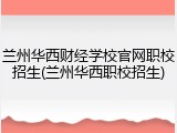 兰州华西财经学校官网职校招生(兰州华西职校招生)