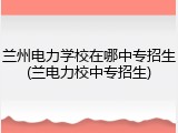 兰州电力学校在哪中专招生(兰电力校中专招生)