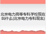 北京电力高等专科学校现在叫什么(北京电力专科现名)