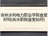 吉林水利电力职业学院食堂好吗(吉水职院食堂如何)