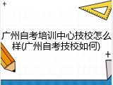 广州自考培训中心技校怎么样(广州自考技校如何)