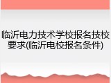 临沂电力技术学校报名技校要求(临沂电校报名条件)