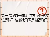 高三复读是插班生好还是复读班好(复读班还是插班好)