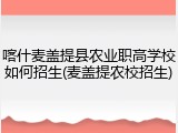 喀什麦盖提县农业职高学校如何招生(麦盖提农校招生)