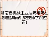 湖南省机械工业技师学院在哪里(湖南机械技师学院位置)