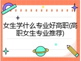 女生学什么专业好高职(高职女生专业推荐)